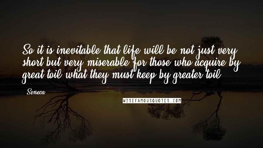 Seneca. quotes: So it is inevitable that life will be not just very short but very miserable for those who acquire by great toil what they must keep by greater toil.