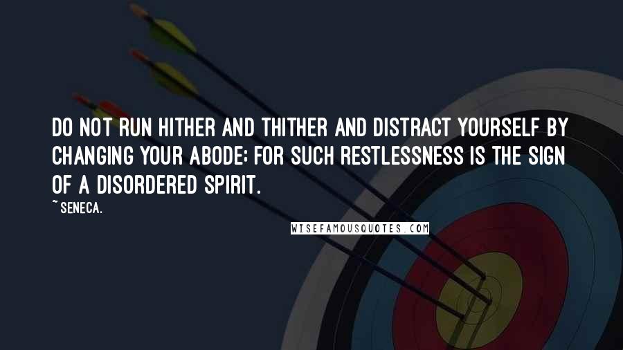 Seneca. quotes: Do not run hither and thither and distract yourself by changing your abode; for such restlessness is the sign of a disordered spirit.