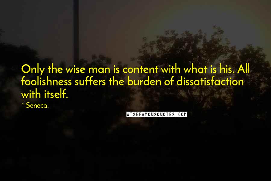 Seneca. quotes: Only the wise man is content with what is his. All foolishness suffers the burden of dissatisfaction with itself.