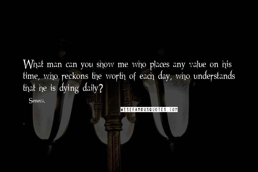 Seneca. quotes: What man can you show me who places any value on his time, who reckons the worth of each day, who understands that he is dying daily?