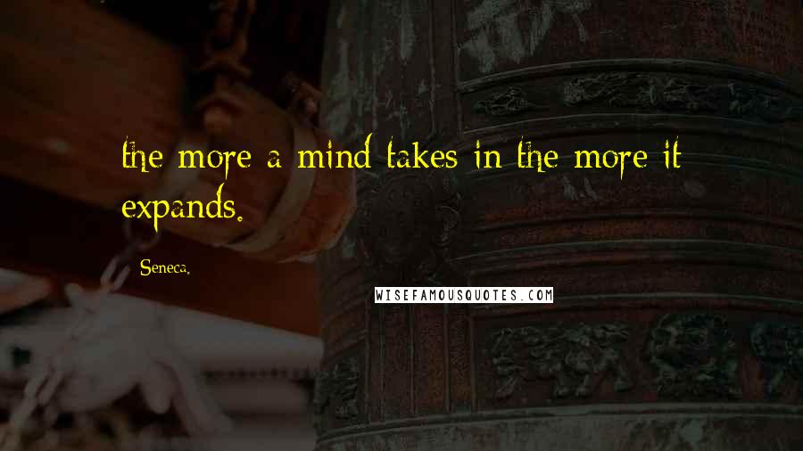 Seneca. quotes: the more a mind takes in the more it expands.