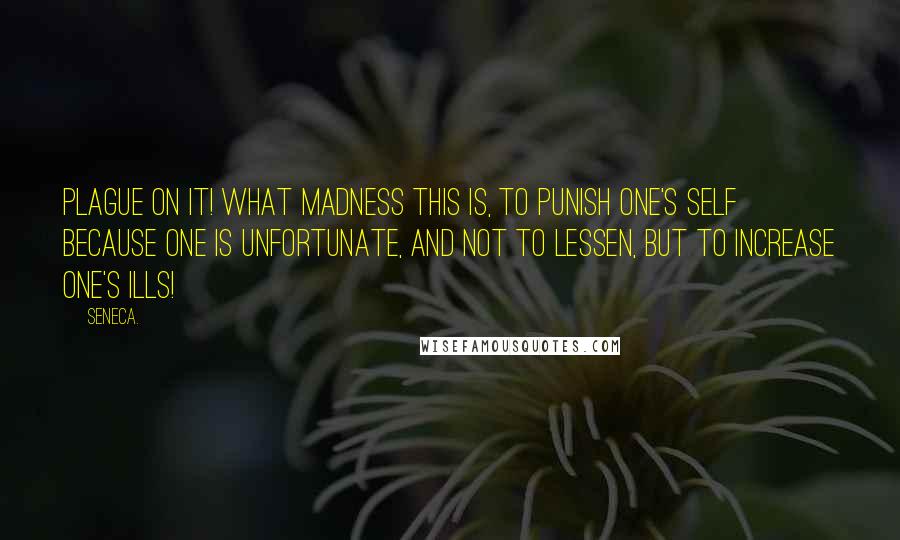 Seneca. quotes: Plague on it! what madness this is, to punish one's self because one is unfortunate, and not to lessen, but to increase one's ills!