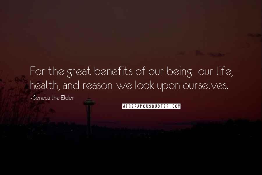 Seneca The Elder quotes: For the great benefits of our being- our life, health, and reason-we look upon ourselves.