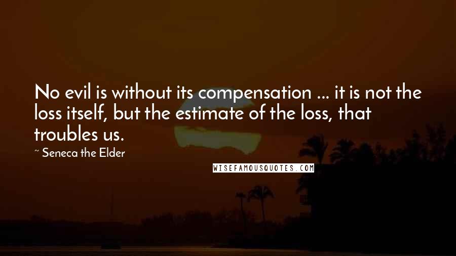 Seneca The Elder quotes: No evil is without its compensation ... it is not the loss itself, but the estimate of the loss, that troubles us. Seneca The Elder quotes: No evil is without its compensation ... it is not the loss itself, but the estimate of the loss, that troubles us.