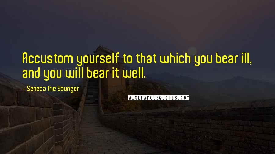 Seneca The Younger quotes: Accustom yourself to that which you bear ill, and you will bear it well. Seneca The Younger quotes: Accustom yourself to that which you bear ill, and you will bear it well.