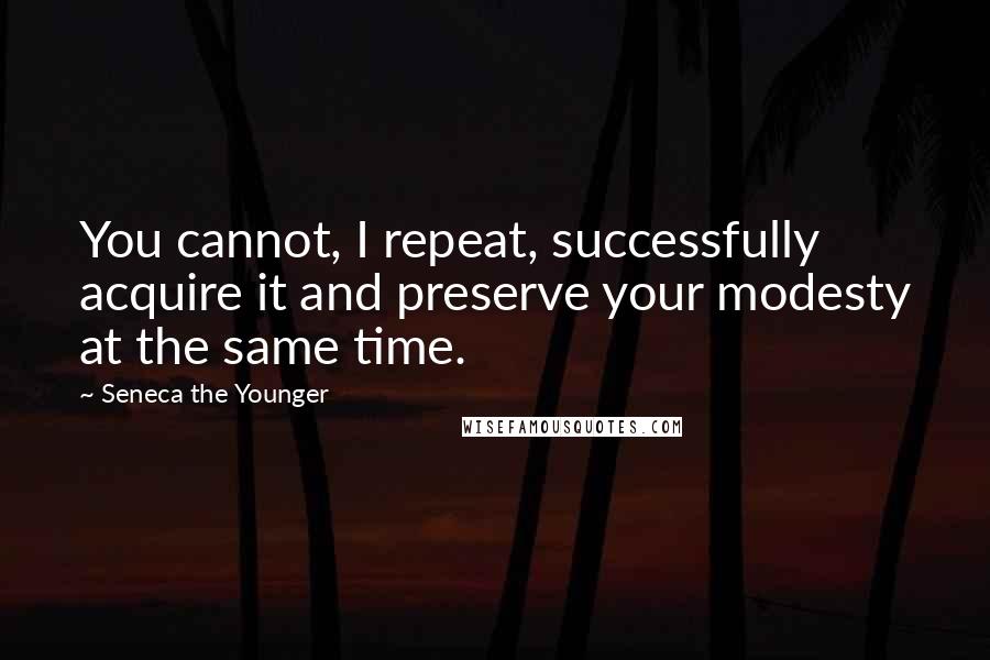 Seneca The Younger quotes: You cannot, I repeat, successfully acquire it and preserve your modesty at the same time.