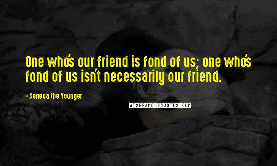 Seneca The Younger quotes: One who's our friend is fond of us; one who's fond of us isn't necessarily our friend. Seneca The Younger quotes: One who's our friend is fond of us; one who's fond of us isn't necessarily our friend.