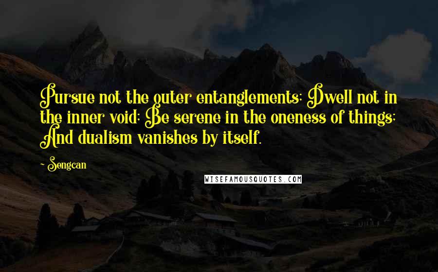 Sengcan quotes: Pursue not the outer entanglements; Dwell not in the inner void; Be serene in the oneness of things; And dualism vanishes by itself. Sengcan quotes: Pursue not the outer entanglements; Dwell not in the inner void; Be serene in the oneness of things; And dualism vanishes by itself.