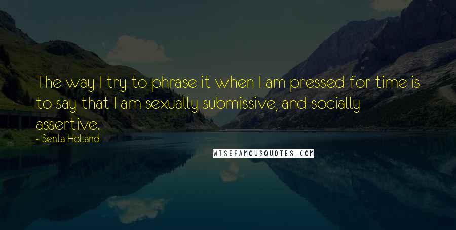 Senta Holland quotes: The way I try to phrase it when I am pressed for time is to say that I am sexually submissive, and socially assertive. Senta Holland quotes: The way I try to phrase it when I am pressed for time is to say that I am sexually submissive, and socially assertive.