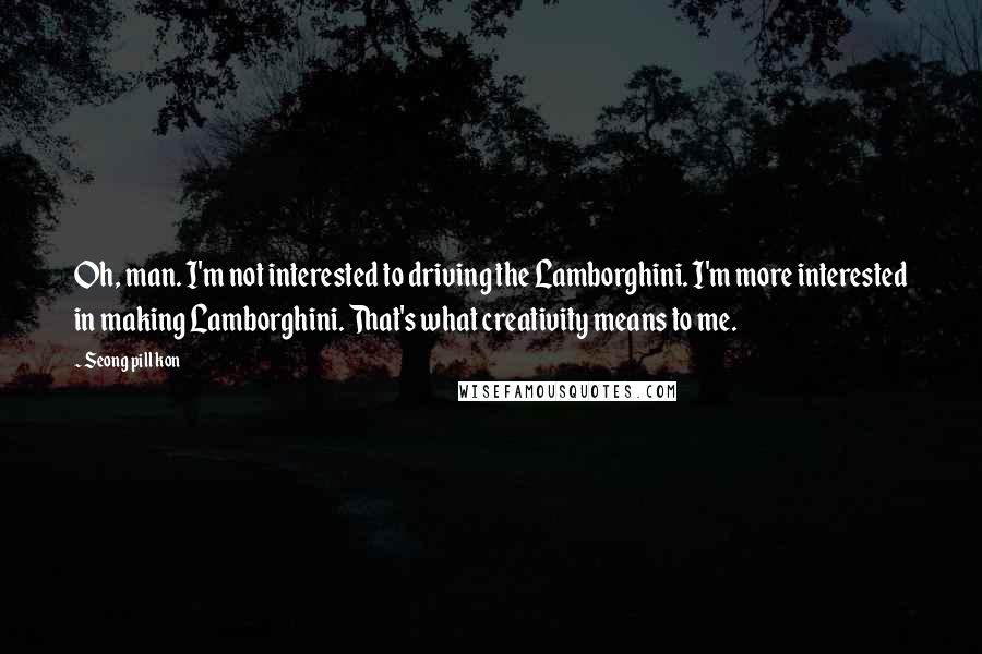 Seong Pill Kon quotes: Oh, man. I'm not interested to driving the Lamborghini. I'm more interested in making Lamborghini. That's what creativity means to me.