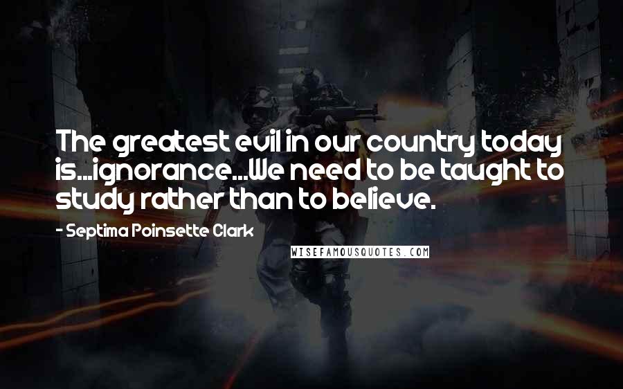 Septima Poinsette Clark quotes: The greatest evil in our country today is...ignorance...We need to be taught to study rather than to believe.