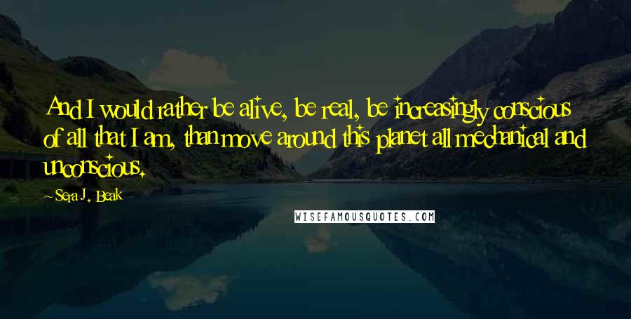 Sera J. Beak quotes: And I would rather be alive, be real, be increasingly conscious of all that I am, than move around this planet all mechanical and unconscious.