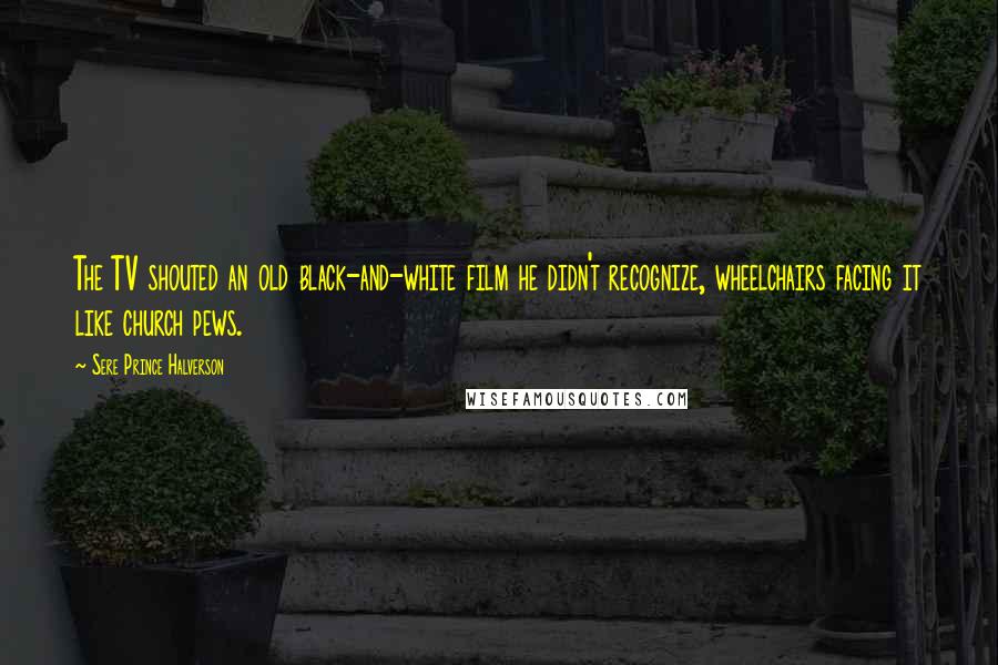 Sere Prince Halverson quotes: The TV shouted an old black-and-white film he didn't recognize, wheelchairs facing it like church pews.