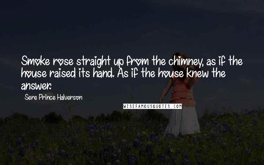 Sere Prince Halverson quotes: Smoke rose straight up from the chimney, as if the house raised its hand. As if the house knew the answer.