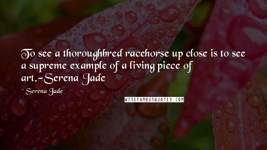 Serena Jade quotes: To see a thoroughbred racehorse up close is to see a supreme example of a living piece of art.-Serena Jade Serena Jade quotes: To see a thoroughbred racehorse up close is to see a supreme example of a living piece of art.-Serena Jade