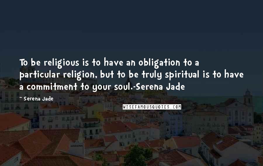Serena Jade quotes: To be religious is to have an obligation to a particular religion, but to be truly spiritual is to have a commitment to your soul.-Serena Jade Serena Jade quotes: To be religious is to have an obligation to a particular religion, but to be truly spiritual is to have a commitment to your soul.-Serena Jade