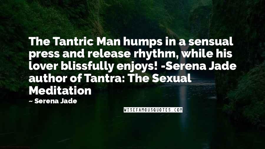 Serena Jade quotes: The Tantric Man humps in a sensual press and release rhythm, while his lover blissfully enjoys! -Serena Jade author of Tantra: The Sexual Meditation Serena Jade quotes: The Tantric Man humps in a sensual press and release rhythm, while his lover blissfully enjoys! -Serena Jade author of Tantra: The Sexual Meditation