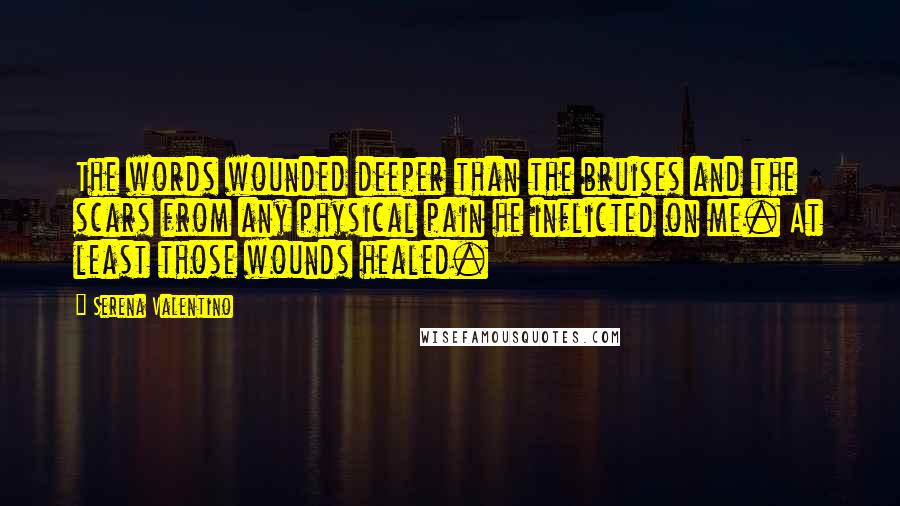 Serena Valentino quotes: The words wounded deeper than the bruises and the scars from any physical pain he inflicted on me. At least those wounds healed. Serena Valentino quotes: The words wounded deeper than the bruises and the scars from any physical pain he inflicted on me. At least those wounds healed.