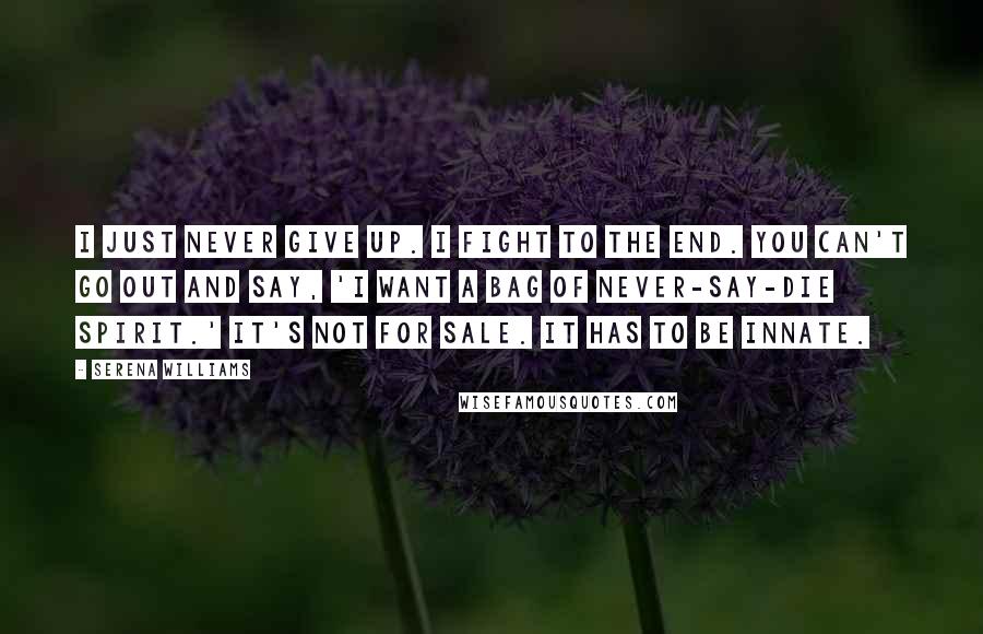 Serena Williams quotes: I just never give up. I fight to the end. You can't go out and say, 'I want a bag of never-say-die spirit.' It's not for sale. It has to