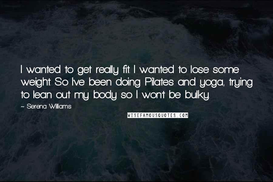 Serena Williams quotes: I wanted to get really fit. I wanted to lose some weight. So I've been doing Pilates and yoga, trying to lean out my body so I won't be bulky.