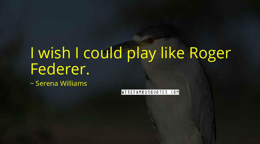Serena Williams quotes: I wish I could play like Roger Federer.