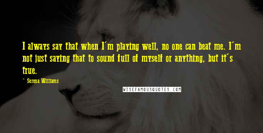 Serena Williams quotes: I always say that when I'm playing well, no one can beat me. I'm not just saying that to sound full of myself or anything, but it's true.