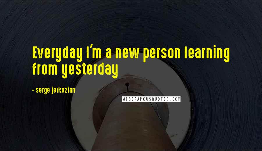 Serge Jerkezian quotes: Everyday I'm a new person learning from yesterday