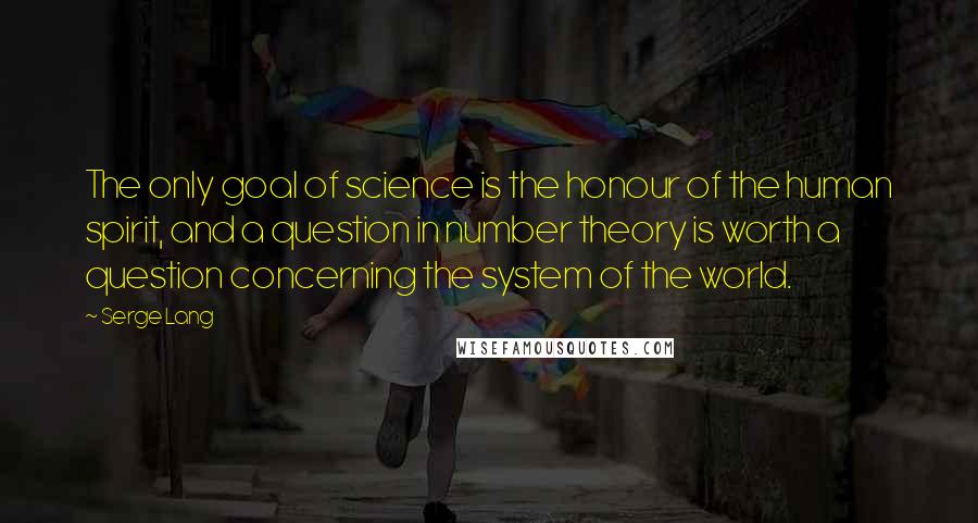 Serge Lang quotes: The only goal of science is the honour of the human spirit, and a question in number theory is worth a question concerning the system of the world.