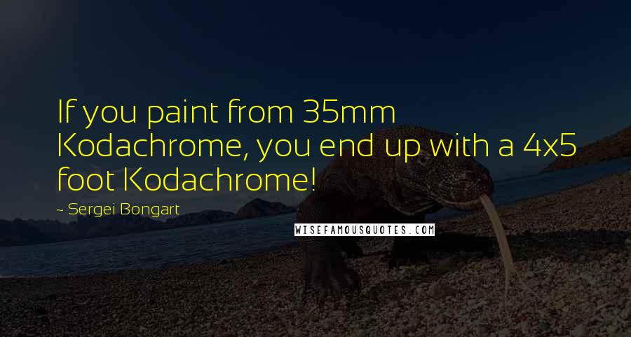 Sergei Bongart quotes: If you paint from 35mm Kodachrome, you end up with a 4x5 foot Kodachrome!