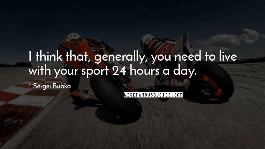 Sergei Bubka quotes: I think that, generally, you need to live with your sport 24 hours a day.