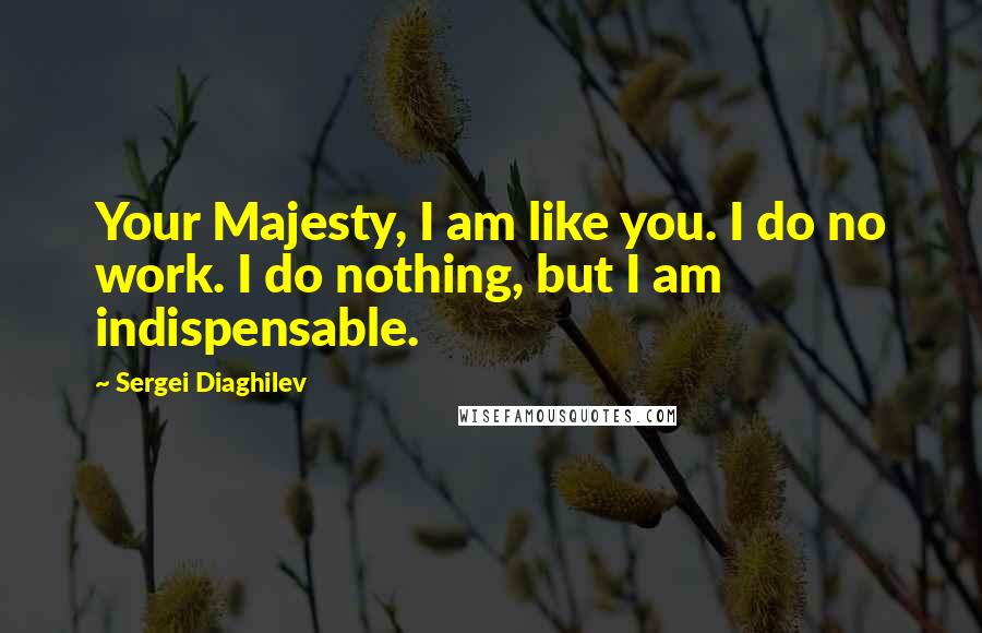 Sergei Diaghilev quotes: Your Majesty, I am like you. I do no work. I do nothing, but I am indispensable.