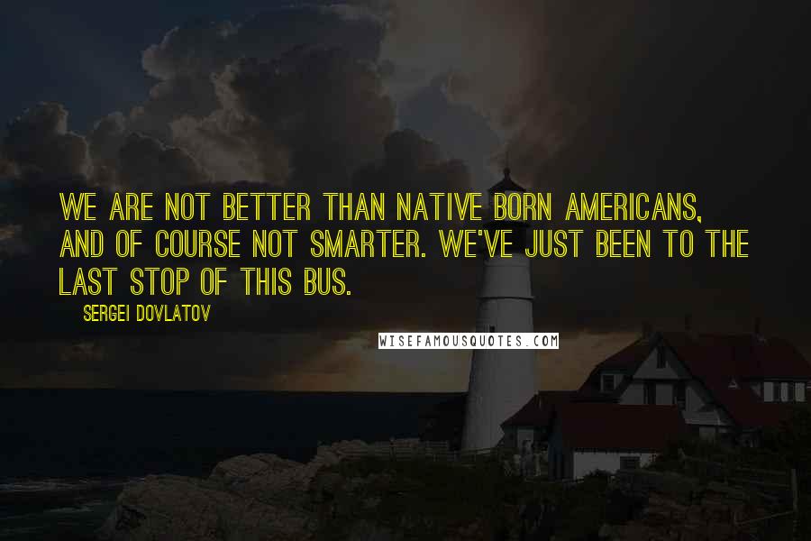 Sergei Dovlatov quotes: We are not better than native born Americans, and of course not smarter. We've just been to the last stop of this bus.