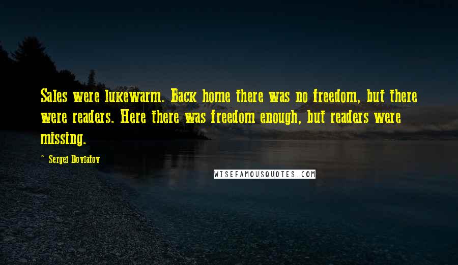 Sergei Dovlatov quotes: Sales were lukewarm. Back home there was no freedom, but there were readers. Here there was freedom enough, but readers were missing.