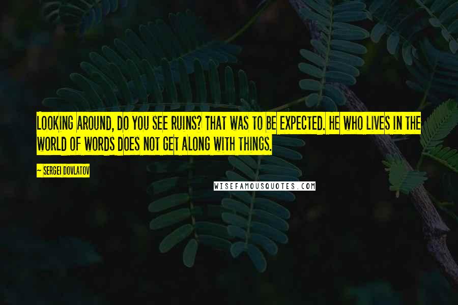 Sergei Dovlatov quotes: Looking around, do you see ruins? That was to be expected. He who lives in the world of words does not get along with things.