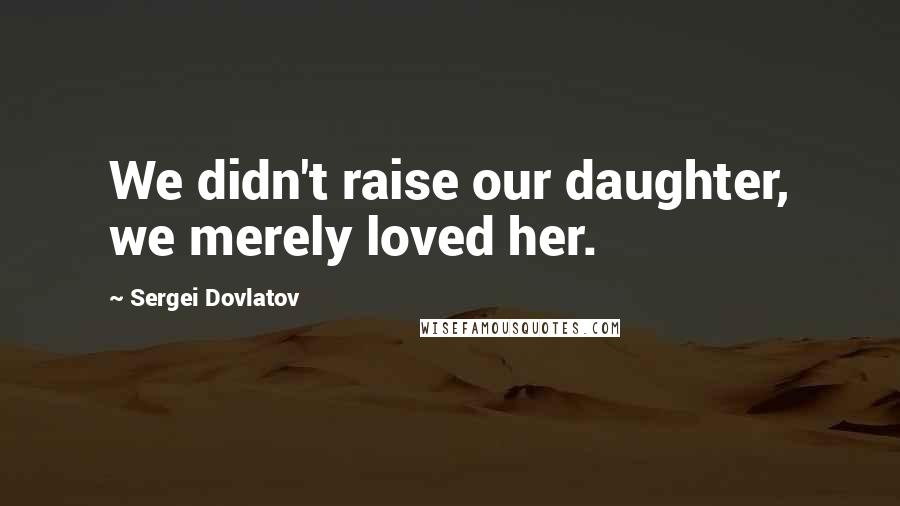 Sergei Dovlatov quotes: We didn't raise our daughter, we merely loved her.