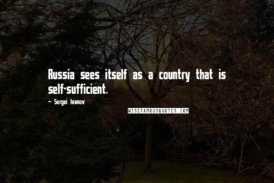 Sergei Ivanov quotes: Russia sees itself as a country that is self-sufficient.