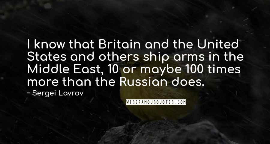 Sergei Lavrov quotes: I know that Britain and the United States and others ship arms in the Middle East, 10 or maybe 100 times more than the Russian does.