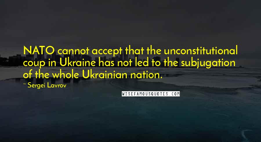 Sergei Lavrov quotes: NATO cannot accept that the unconstitutional coup in Ukraine has not led to the subjugation of the whole Ukrainian nation.