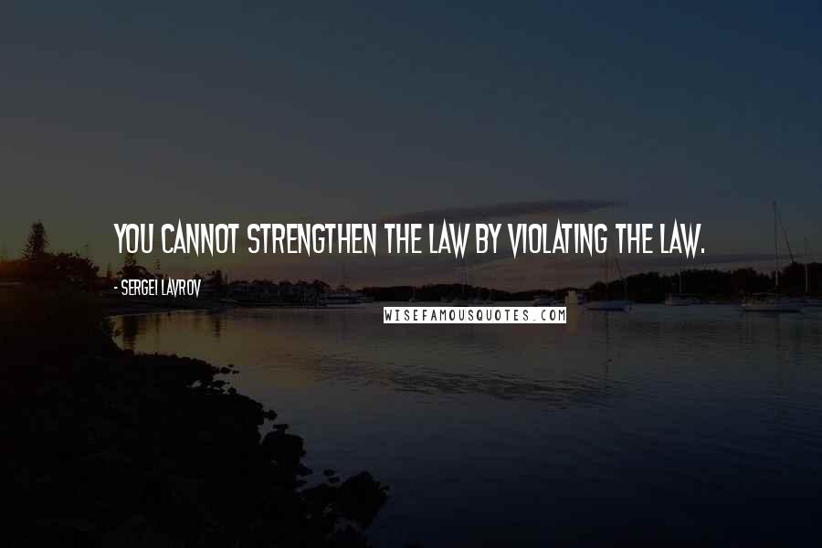 Sergei Lavrov quotes: You cannot strengthen the law by violating the law.