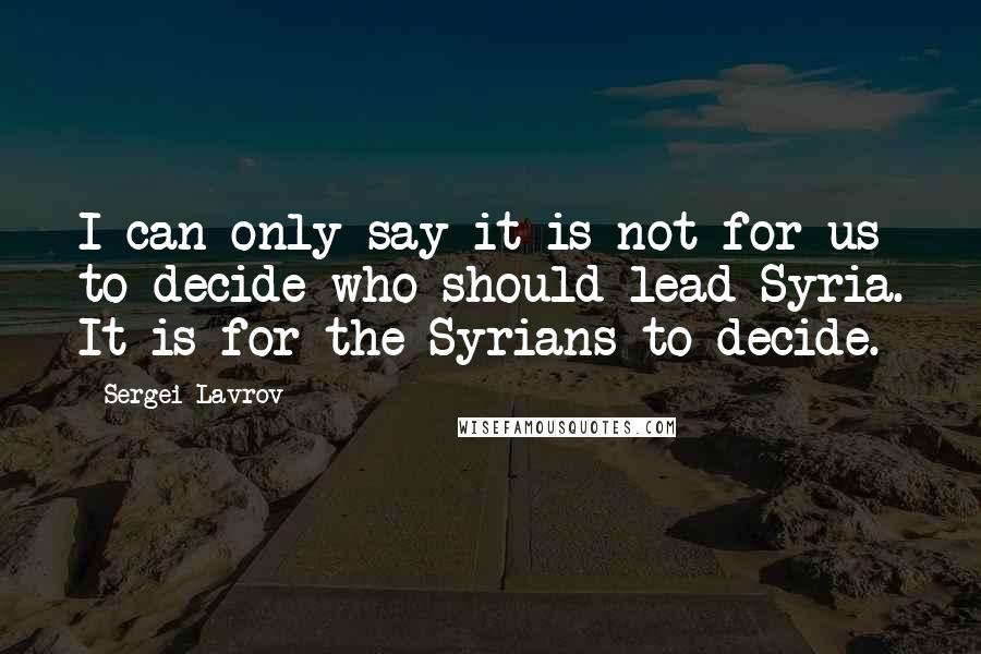 Sergei Lavrov quotes: I can only say it is not for us to decide who should lead Syria. It is for the Syrians to decide.