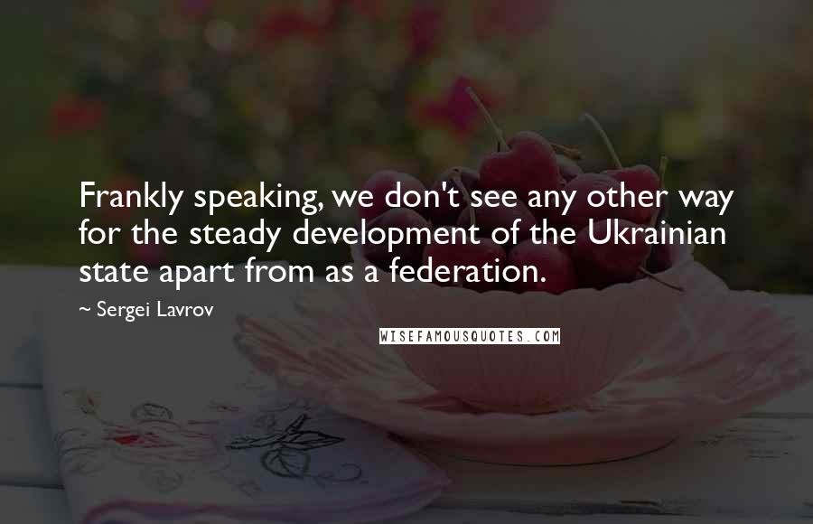 Sergei Lavrov quotes: Frankly speaking, we don't see any other way for the steady development of the Ukrainian state apart from as a federation.