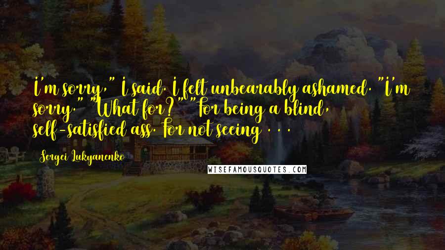 Sergei Lukyanenko quotes: I'm sorry," I said. I felt unbearably ashamed. "I'm sorry." "What for?" "For being a blind, self-satisfied ass. For not seeing . . .