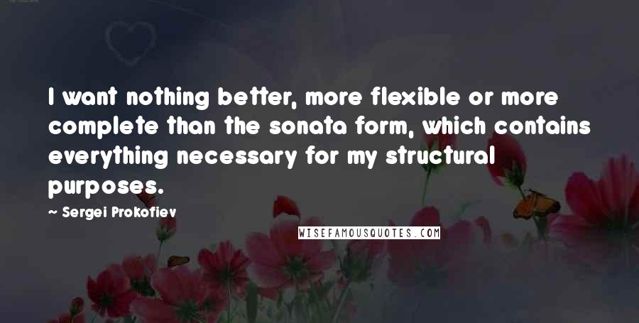 Sergei Prokofiev quotes: I want nothing better, more flexible or more complete than the sonata form, which contains everything necessary for my structural purposes. Sergei Prokofiev quotes: I want nothing better, more flexible or more complete than the sonata form, which contains everything necessary for my structural purposes.