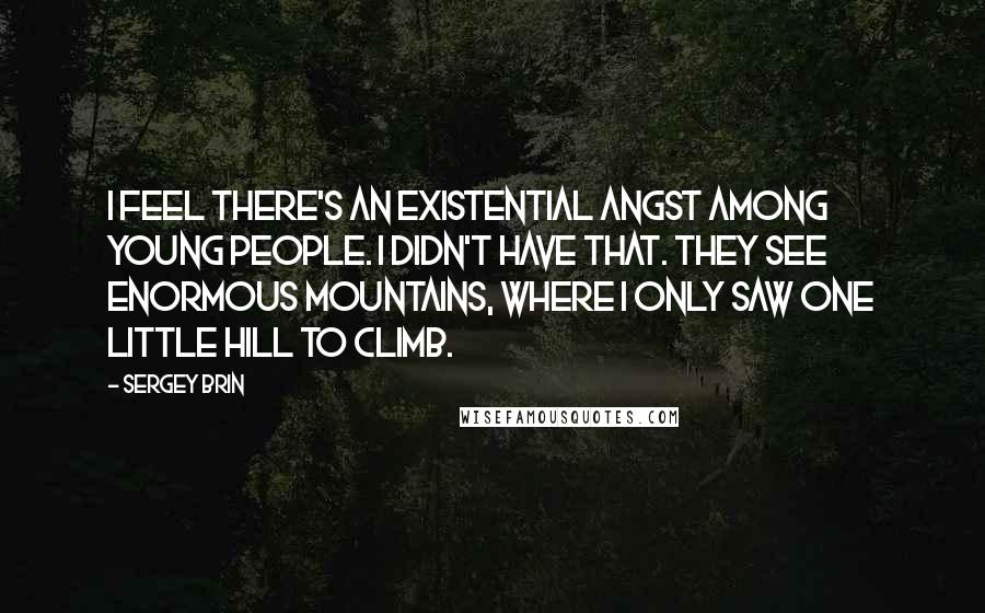 Sergey Brin quotes: I feel there's an existential angst among young people. I didn't have that. They see enormous mountains, where I only saw one little hill to climb.