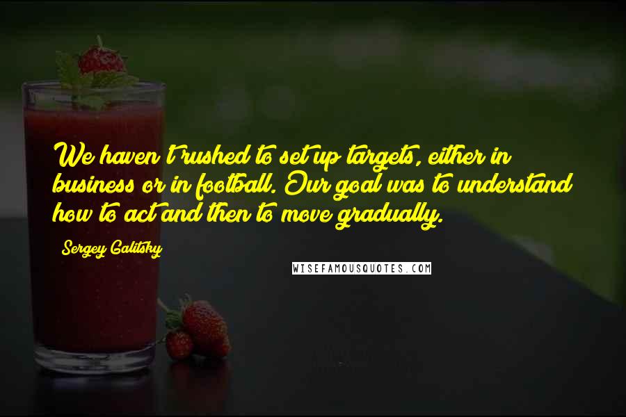 Sergey Galitsky quotes: We haven't rushed to set up targets, either in business or in football. Our goal was to understand how to act and then to move gradually. Sergey Galitsky quotes: We haven't rushed to set up targets, either in business or in football. Our goal was to understand how to act and then to move gradually.