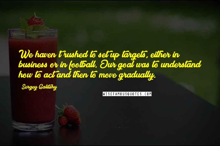 Sergey Galitsky quotes: We haven't rushed to set up targets, either in business or in football. Our goal was to understand how to act and then to move gradually.