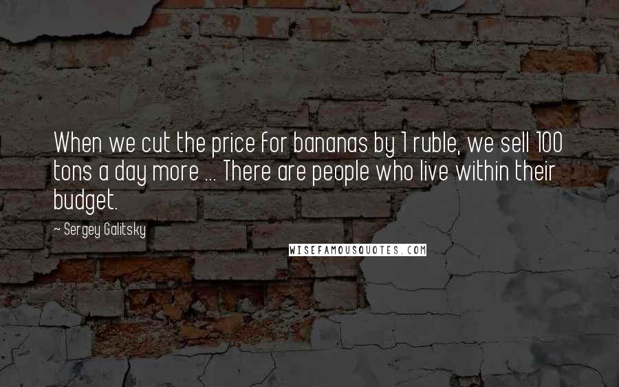 Sergey Galitsky quotes: When we cut the price for bananas by 1 ruble, we sell 100 tons a day more ... There are people who live within their budget.