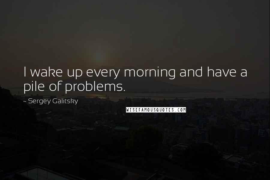 Sergey Galitsky quotes: I wake up every morning and have a pile of problems.