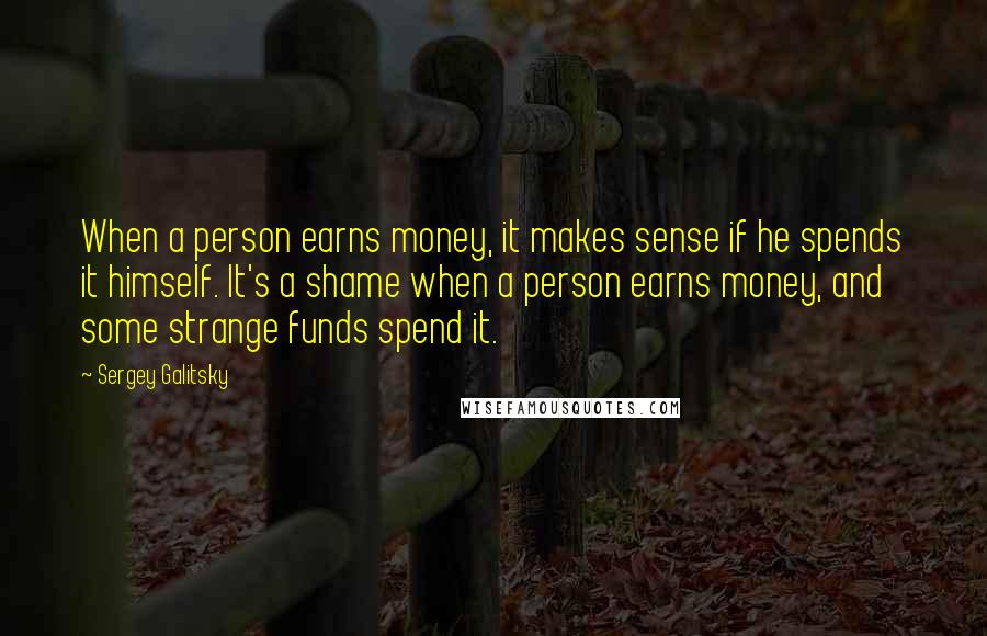 Sergey Galitsky quotes: When a person earns money, it makes sense if he spends it himself. It's a shame when a person earns money, and some strange funds spend it.