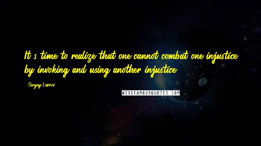 Sergey Lavrov quotes: It's time to realize that one cannot combat one injustice by invoking and using another injustice